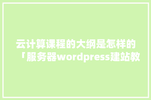 云计算课程的大纲是怎样的「服务器wordpress建站教程」