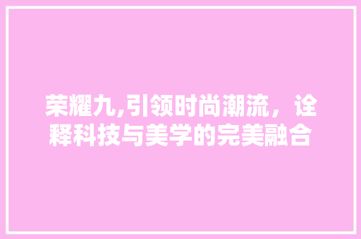 荣耀九,引领时尚潮流，诠释科技与美学的完美融合