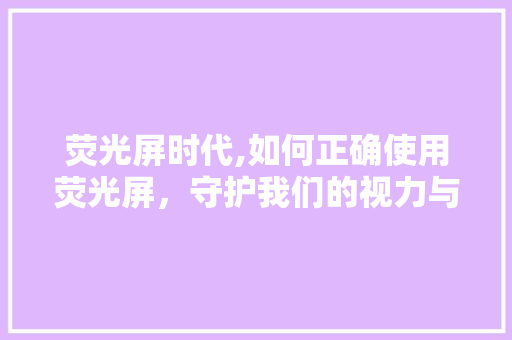 荧光屏时代,如何正确使用荧光屏，守护我们的视力与健康