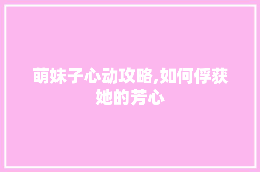 萌妹子心动攻略,如何俘获她的芳心