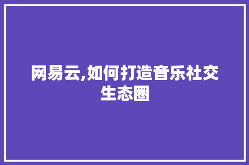 网易云,如何打造音乐社交生态圈 网易云,如何打造音乐社交生态圈