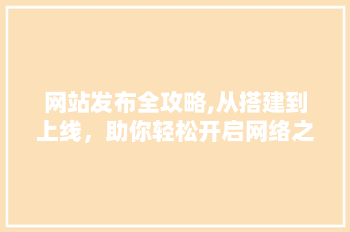 网站发布全攻略,从搭建到上线，助你轻松开启网络之旅
