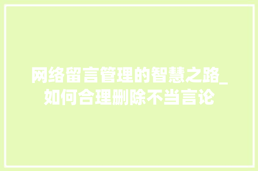 网络留言管理的智慧之路_如何合理删除不当言论 网络留言管理的智慧之路_如何合理删除不当言论