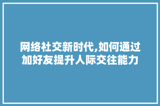 网络社交新时代,如何通过加好友提升人际交往能力 网络社交新时代,如何通过加好友提升人际交往能力