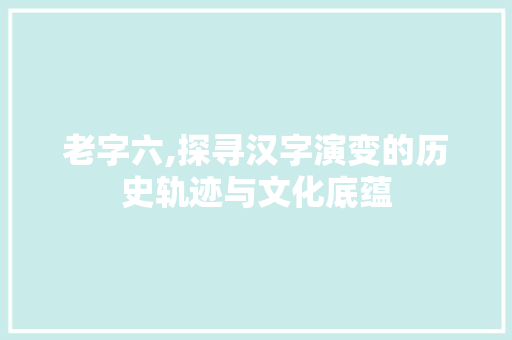老字六,探寻汉字演变的历史轨迹与文化底蕴