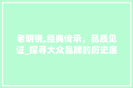 老明锐,经典传承，品质见证_探寻大众品牌的历史底蕴