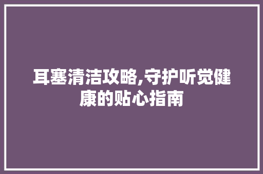 耳塞清洁攻略,守护听觉健康的贴心指南