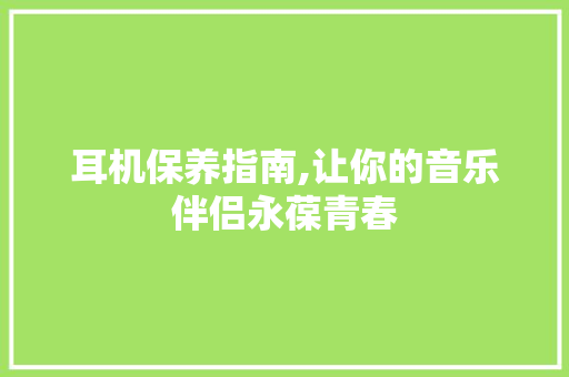 耳机保养指南,让你的音乐伴侣永葆青春