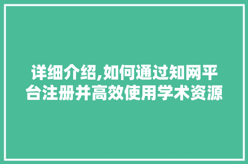 详细介绍,如何通过知网平台注册并高效使用学术资源