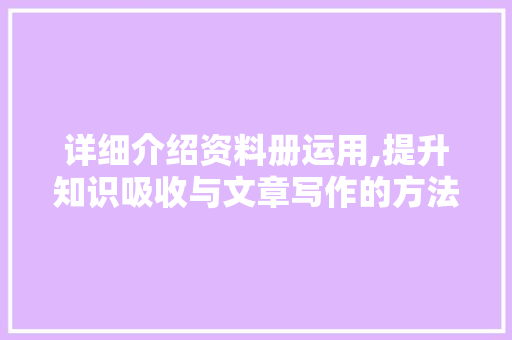 详细介绍资料册运用,提升知识吸收与文章写作的方法