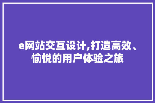 e网站交互设计,打造高效、愉悦的用户体验之旅
