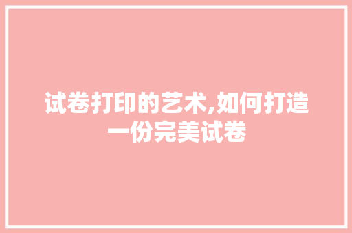 试卷打印的艺术,如何打造一份完美试卷 建站教程