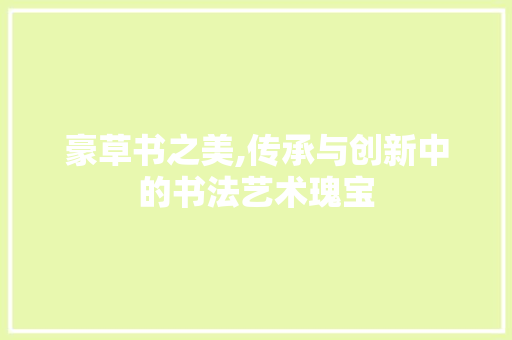 豪草书之美,传承与创新中的书法艺术瑰宝