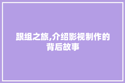 跟组之旅,介绍影视制作的背后故事