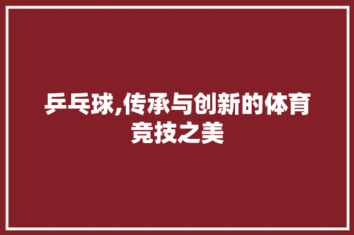乒乓球,传承与创新的体育竞技之美