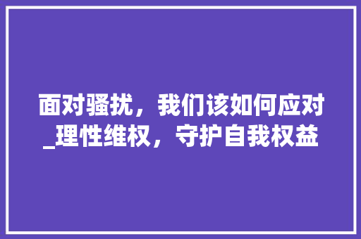 面对骚扰，我们该如何应对_理性维权，守护自我权益