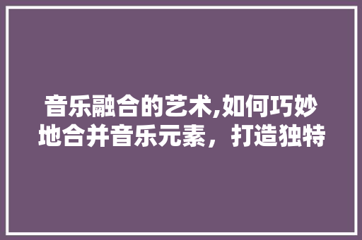 音乐融合的艺术,如何巧妙地合并音乐元素，打造独特音轨