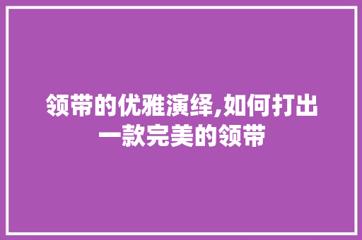 领带的优雅演绎,如何打出一款完美的领带