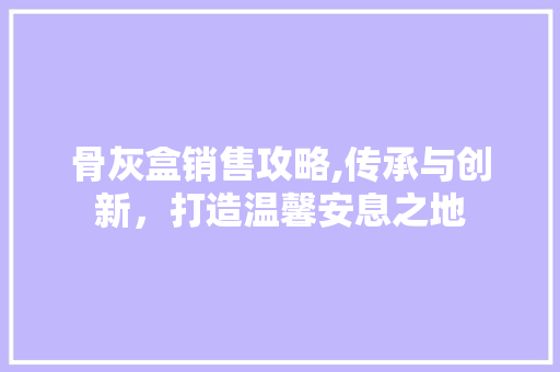 骨灰盒销售攻略,传承与创新，打造温馨安息之地
