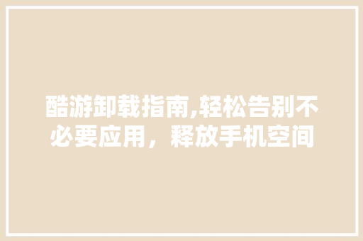 酷游卸载指南,轻松告别不必要应用，释放手机空间