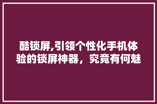 酷锁屏,引领个性化手机体验的锁屏神器，究竟有何魅力