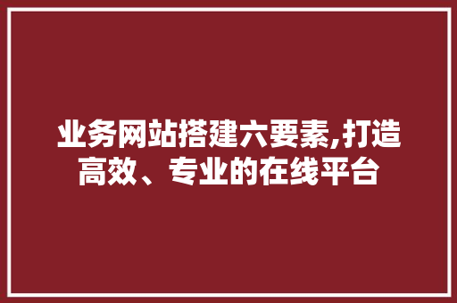 业务网站搭建六要素,打造高效、专业的在线平台