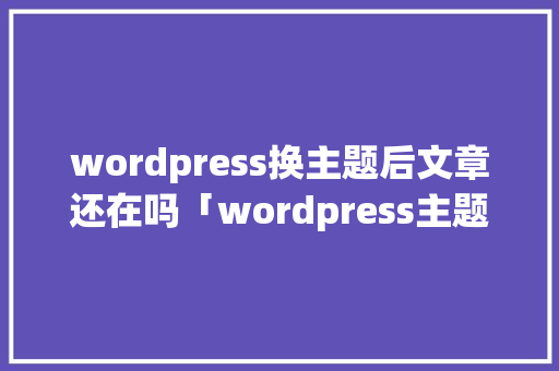 wordpress换主题后文章还在吗「wordpress主题开发教程视频」