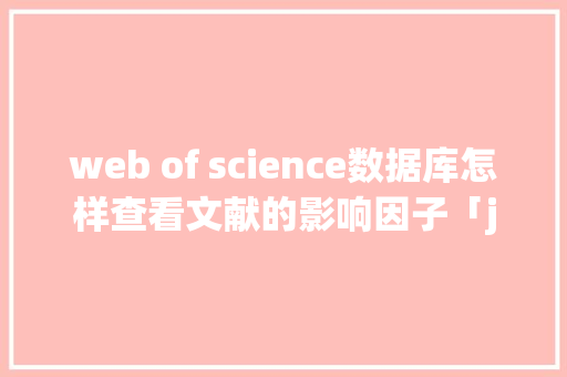 web of science数据库怎样查看文献的影响因子「javaweb数据库查询运行后出现乱码怎么修改」