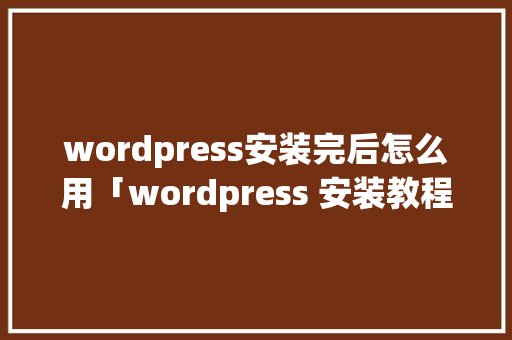 wordpress安装完后怎么用「wordpress 安装教程」