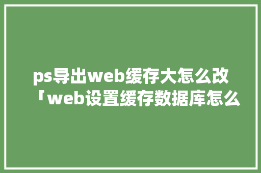 ps导出web缓存大怎么改「web设置缓存数据库怎么设置」