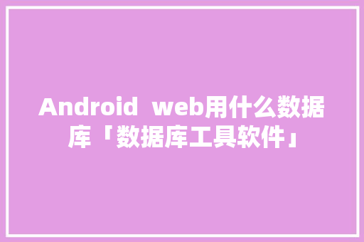 Android  web用什么数据库「数据库工具软件」