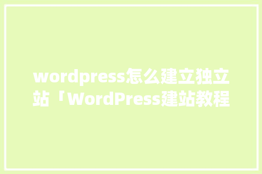 wordpress怎么建立独立站「WordPress建站教程:10步快速搭建个人网站」