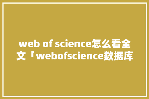 web of science怎么看全文「webofscience数据库与其他文摘数据库基本检索方式中」 Web前端