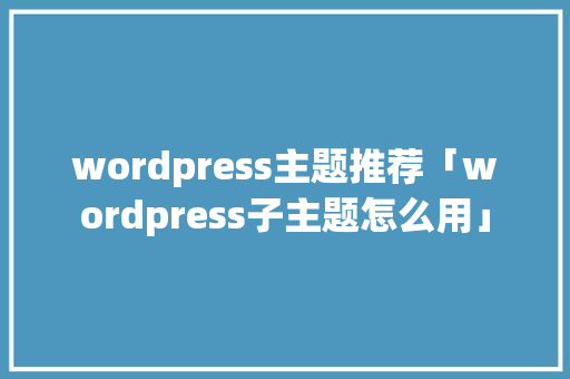 wordpress主题推荐「wordpress子主题怎么用」