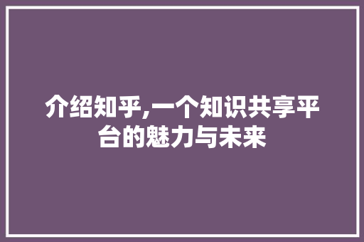介绍知乎,一个知识共享平台的魅力与未来