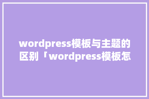 wordpress模板与主题的区别「wordpress模板怎么安装」 Web前端