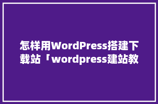 怎样用WordPress搭建下载站「wordpress建站教程入门」