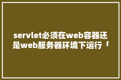 servlet必须在web容器还是web服务器环境下运行「web容器有哪些处理」