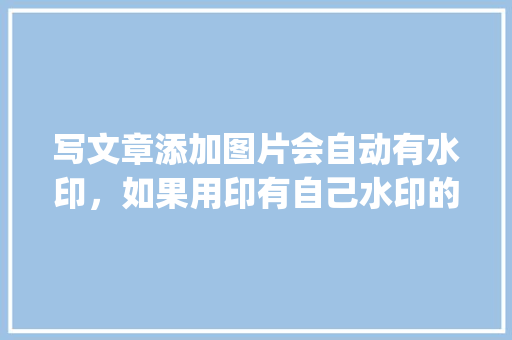 写文章添加图片会自动有水印，如果用印有自己水印的图片会有影响吗「wordpress 微信公众号」 服务器/数据库