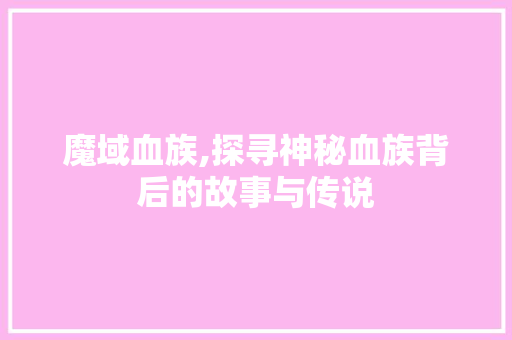 魔域血族,探寻神秘血族背后的故事与传说