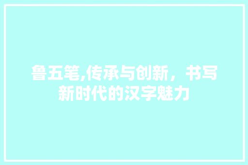 鲁五笔,传承与创新，书写新时代的汉字魅力