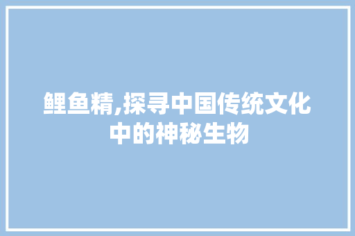 鲤鱼精,探寻中国传统文化中的神秘生物