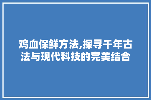 鸡血保鲜方法,探寻千年古法与现代科技的完美结合