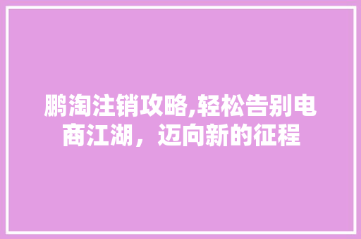 鹏淘注销攻略,轻松告别电商江湖，迈向新的征程 友链在线