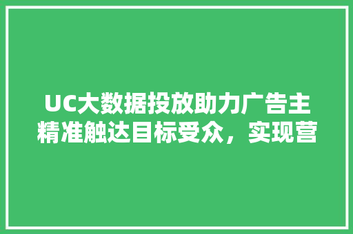 UC大数据投放助力广告主精准触达目标受众，实现营销价值最大化
