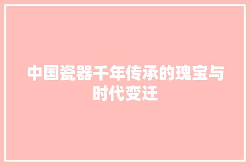 中国瓷器千年传承的瑰宝与时代变迁