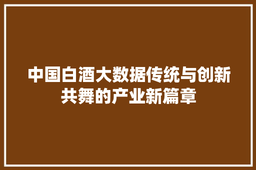 中国白酒大数据传统与创新共舞的产业新篇章