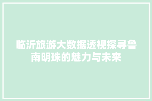 临沂旅游大数据透视探寻鲁南明珠的魅力与未来