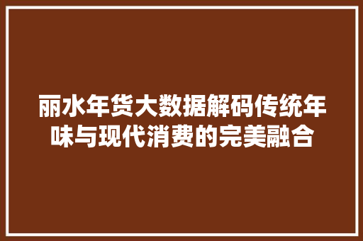 丽水年货大数据解码传统年味与现代消费的完美融合