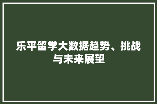 乐平留学大数据趋势、挑战与未来展望